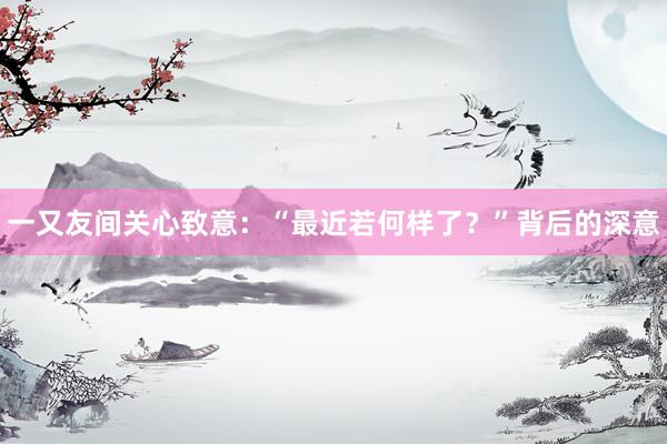 一又友间关心致意：“最近若何样了？”背后的深意