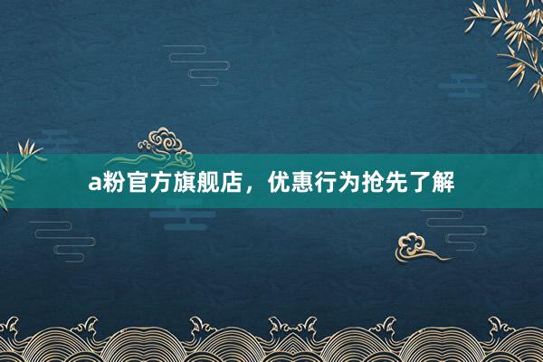 a粉官方旗舰店，优惠行为抢先了解