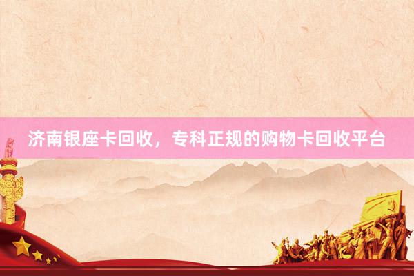 济南银座卡回收，专科正规的购物卡回收平台