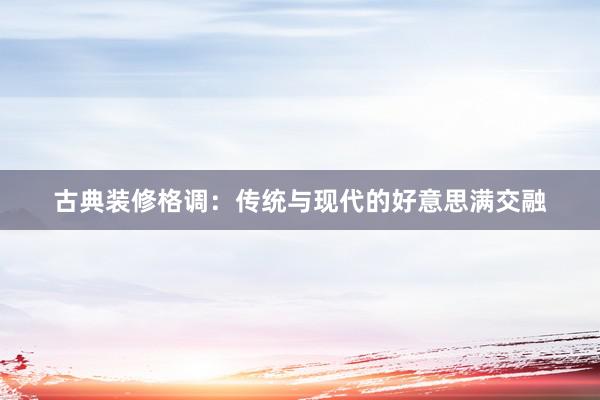 古典装修格调：传统与现代的好意思满交融