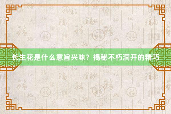 长生花是什么意旨兴味？揭秘不朽洞开的精巧