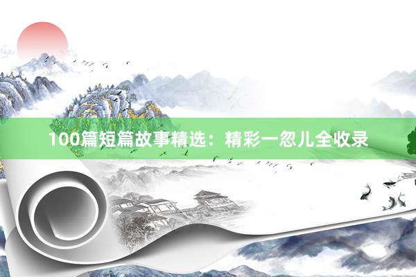100篇短篇故事精选:精彩一忽儿全收录